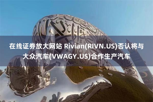 在线证劵放大网站 Rivian(RIVN.US)否认将与大众汽车(VWAGY.US)合作生产汽车