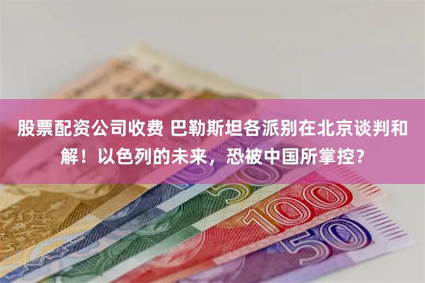 股票配资公司收费 巴勒斯坦各派别在北京谈判和解！以色列的未来，恐被中国所掌控？