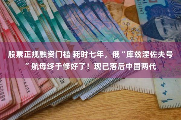 股票正规融资门槛 耗时七年，俄“库兹涅佐夫号”航母终于修好了！现已落后中国两代