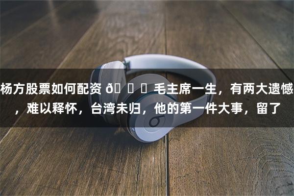 杨方股票如何配资 🌞毛主席一生，有两大遗憾，难以释怀，台湾未归，他的第一件大事，留了