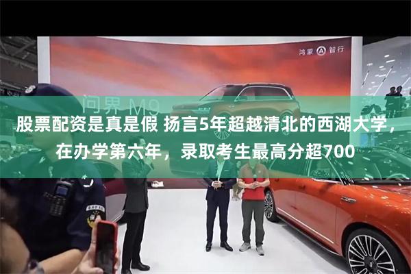 股票配资是真是假 扬言5年超越清北的西湖大学，在办学第六年，录取考生最高分超700