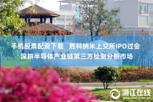 手机股票配资下载   胜科纳米上交所IPO过会 深耕半导体产业链第三方检测分析市场