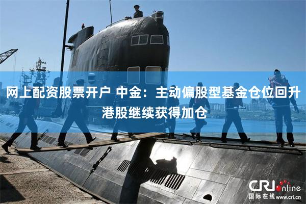 网上配资股票开户 中金：主动偏股型基金仓位回升 港股继续获得加仓