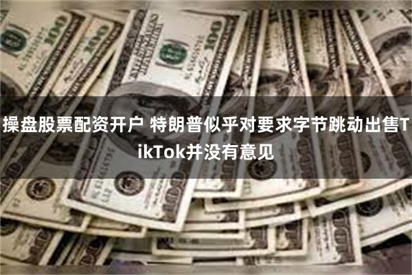 操盘股票配资开户 特朗普似乎对要求字节跳动出售TikTok并没有意见