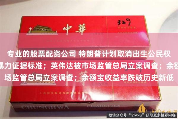 专业的股票配资公司 特朗普计划取消出生公民权；九部门明确认定家庭暴力证据标准；英伟达被市场监管总局立案调查；余额宝收益率跌破历史新低