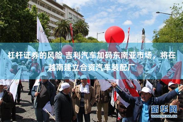 杠杆证券的风险 吉利汽车加码东南亚市场，将在越南建立合资汽车装配厂