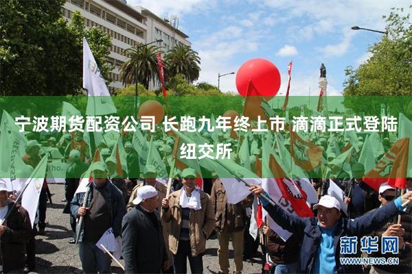 宁波期货配资公司 长跑九年终上市 滴滴正式登陆纽交所