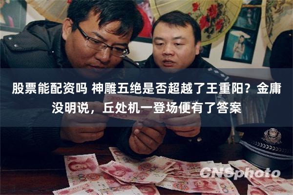 股票能配资吗 神雕五绝是否超越了王重阳？金庸没明说，丘处机一登场便有了答案