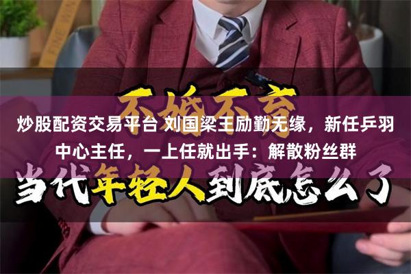 炒股配资交易平台 刘国梁王励勤无缘，新任乒羽中心主任，一上任就出手：解散粉丝群