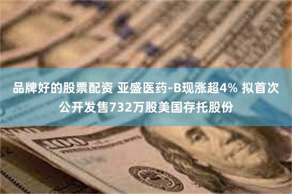 品牌好的股票配资 亚盛医药-B现涨超4% 拟首次公开发售732万股美国存托股份