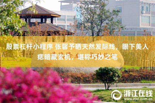 股票杠杆小程序 张馨予晒天然发际线，眼下美人痣暗藏玄机，堪称巧妙之笔