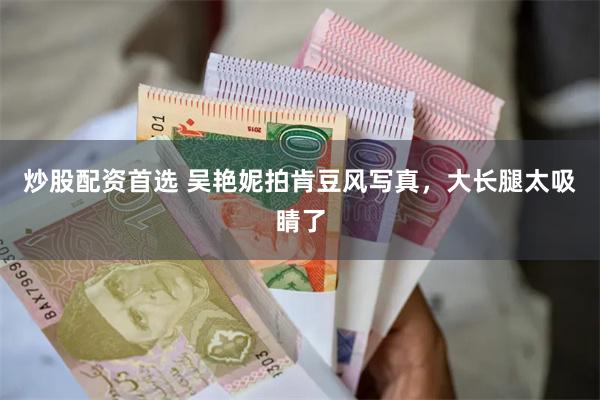 炒股配资首选 吴艳妮拍肯豆风写真，大长腿太吸睛了