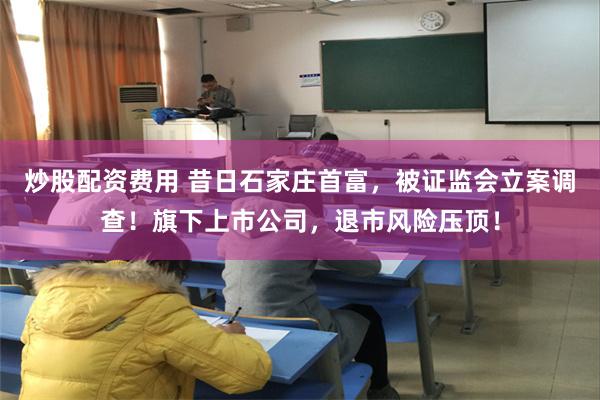 炒股配资费用 昔日石家庄首富，被证监会立案调查！旗下上市公司，退市风险压顶！