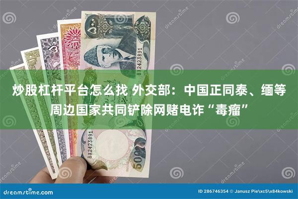 炒股杠杆平台怎么找 外交部：中国正同泰、缅等周边国家共同铲除网赌电诈“毒瘤”