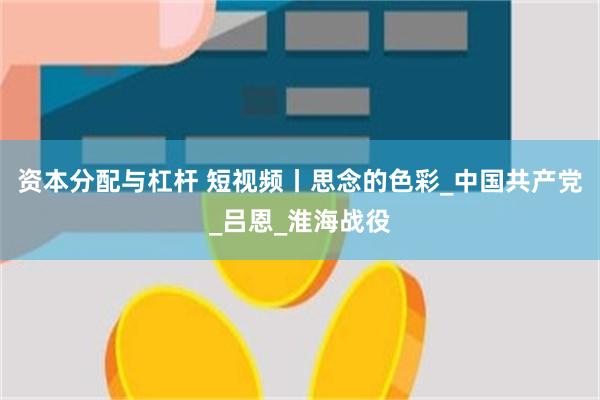 资本分配与杠杆 短视频丨思念的色彩_中国共产党_吕恩_淮海战役