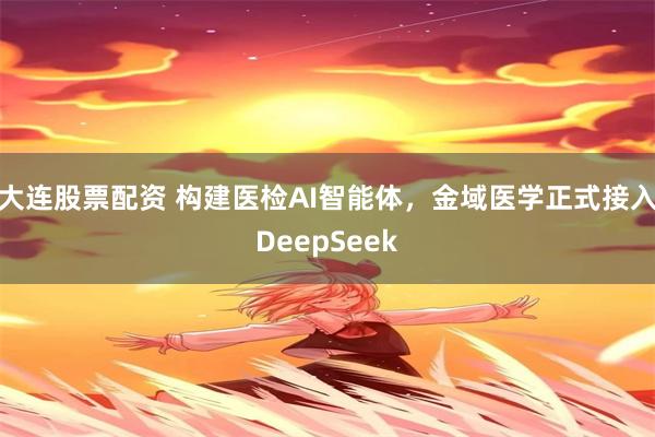 大连股票配资 构建医检AI智能体，金域医学正式接入DeepSeek