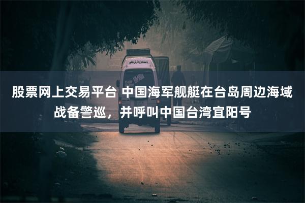 股票网上交易平台 中国海军舰艇在台岛周边海域战备警巡，并呼叫中国台湾宜阳号