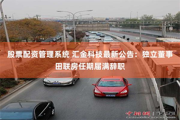股票配资管理系统 汇金科技最新公告：独立董事田联房任期届满辞职