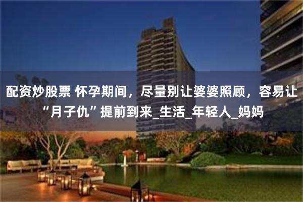 配资炒股票 怀孕期间，尽量别让婆婆照顾，容易让“月子仇”提前到来_生活_年轻人_妈妈