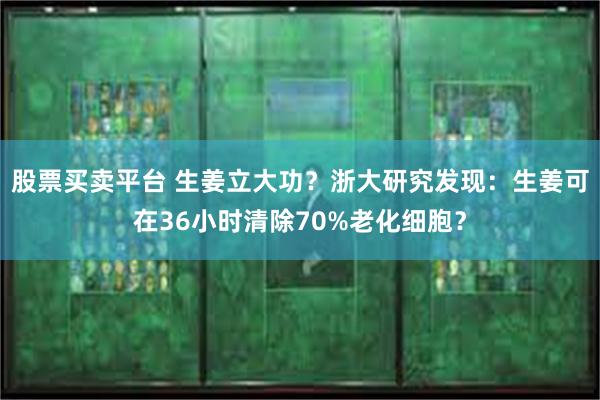 股票买卖平台 生姜立大功？浙大研究发现：生姜可在36小时清除70%老化细胞？