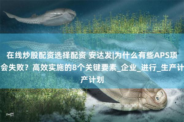 在线炒股配资选择配资 安达发|为什么有些APS项目会失败？高效实施的8个关键要素_企业_进行_生产计划