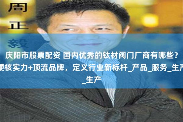庆阳市股票配资 国内优秀的钛材阀门厂商有哪些？硬核实力+顶流品牌，定义行业新标杆_产品_服务_生产