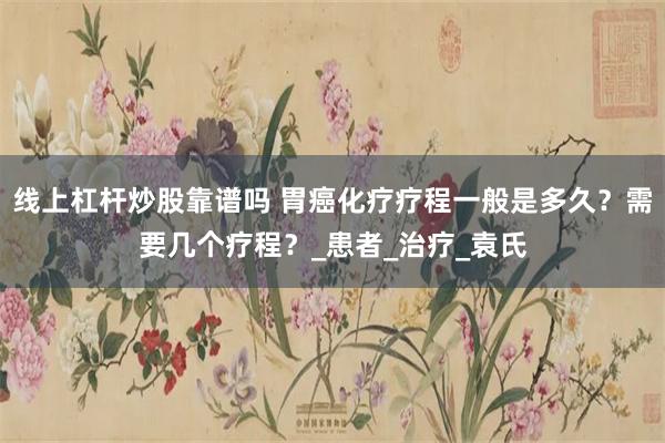 线上杠杆炒股靠谱吗 胃癌化疗疗程一般是多久？需要几个疗程？_患者_治疗_袁氏