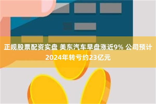 正规股票配资实盘 美东汽车早盘涨近9% 公司预计2024年转亏约23亿元