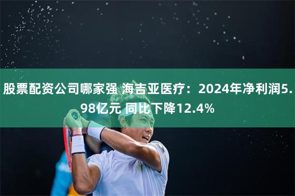 股票配资公司哪家强 海吉亚医疗：2024年净利润5.98亿元 同比下降12.4%