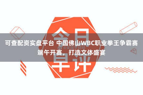 可查配资实盘平台 中国佛山WBC职业拳王争霸赛端午开赛，打造文体盛宴