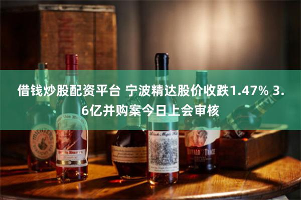 借钱炒股配资平台 宁波精达股价收跌1.47% 3.6亿并购案今日上会审核