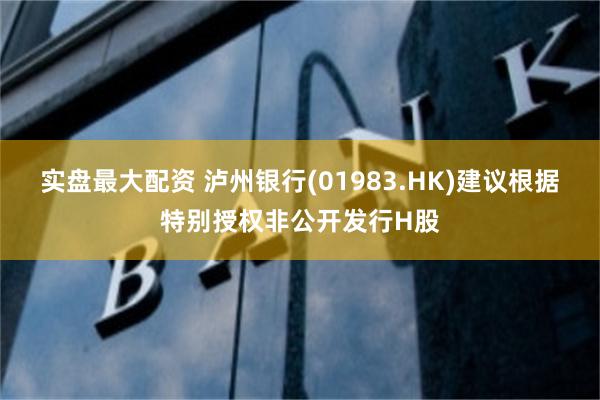 实盘最大配资 泸州银行(01983.HK)建议根据特别授权非公开发行H股