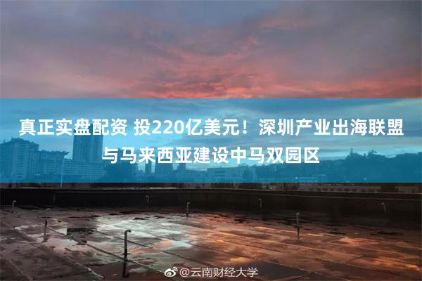 真正实盘配资 投220亿美元！深圳产业出海联盟与马来西亚建设中马双园区