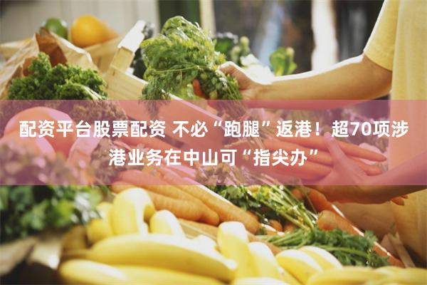 配资平台股票配资 不必“跑腿”返港！超70项涉港业务在中山可“指尖办”