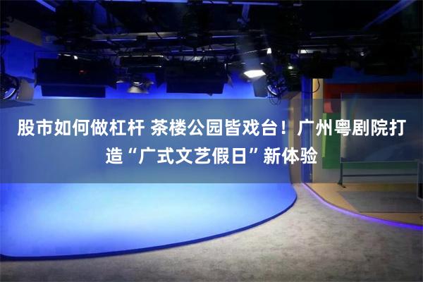 股市如何做杠杆 茶楼公园皆戏台！广州粤剧院打造“广式文艺假日”新体验