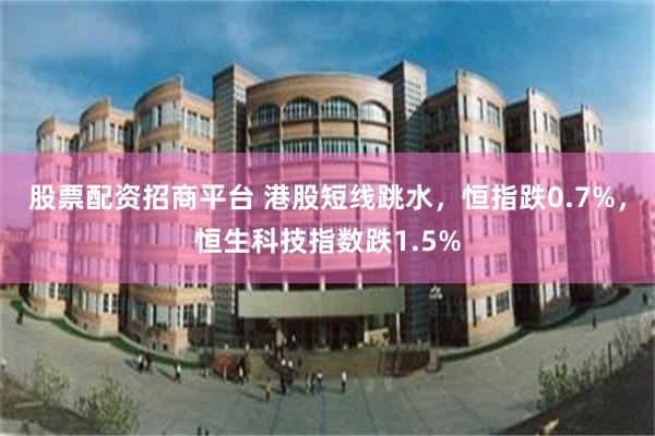 股票配资招商平台 港股短线跳水，恒指跌0.7%，恒生科技指数跌1.5%