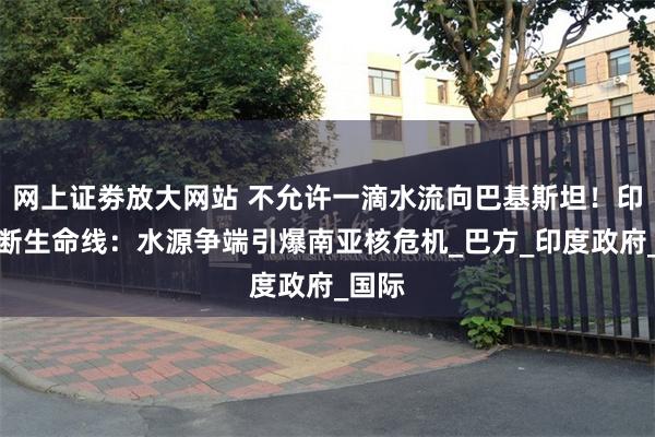 网上证劵放大网站 不允许一滴水流向巴基斯坦！印度切断生命线：水源争端引爆南亚核危机_巴方_印度政府_国际
