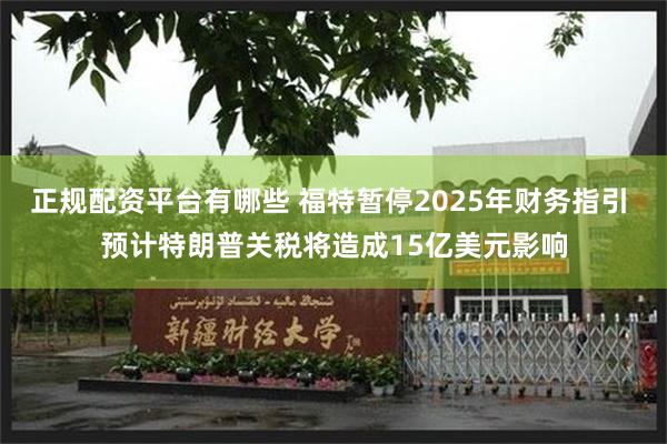 正规配资平台有哪些 福特暂停2025年财务指引 预计特朗普关税将造成15亿美元影响