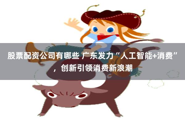 股票配资公司有哪些 广东发力“人工智能+消费”，创新引领消费新浪潮