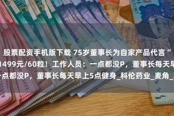 股票配资手机版下载 75岁董事长为自家产品代言“拼了”，赤膊秀肌肉，1499元/60粒！工作人员：一点都没P，董事长每天早上5点健身_科伦药业_麦角_革新
