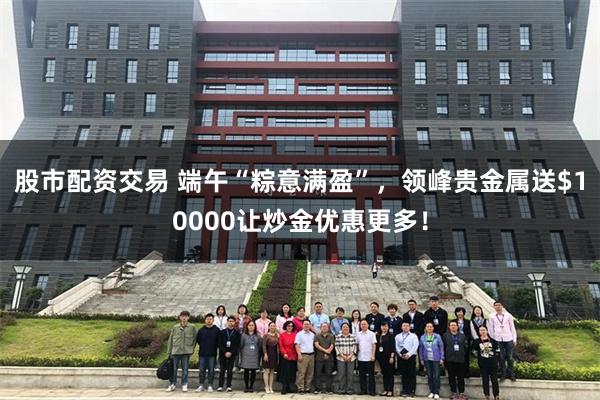 股市配资交易 端午“粽意满盈”，领峰贵金属送$10000让炒金优惠更多！