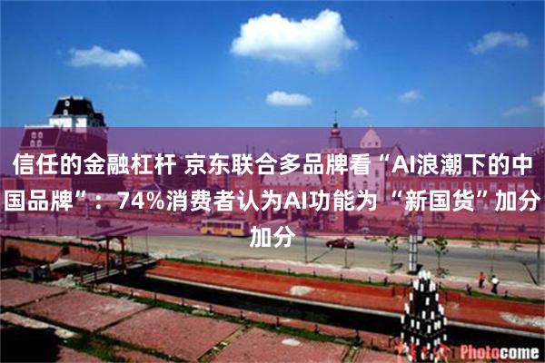 信任的金融杠杆 京东联合多品牌看“AI浪潮下的中国品牌”：74%消费者认为AI功能为 “新国货”加分