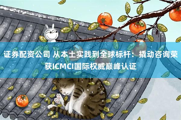 证券配资公司 从本土实践到全球标杆：撬动咨询荣获ICMCI国际权威巅峰认证