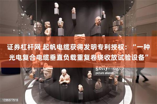 证券杠杆网 起帆电缆获得发明专利授权：“一种光电复合电缆垂直负载重复卷绕收放试验设备”