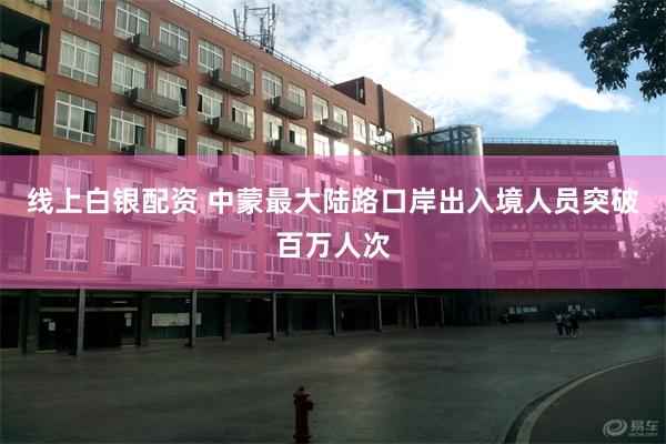 线上白银配资 中蒙最大陆路口岸出入境人员突破百万人次