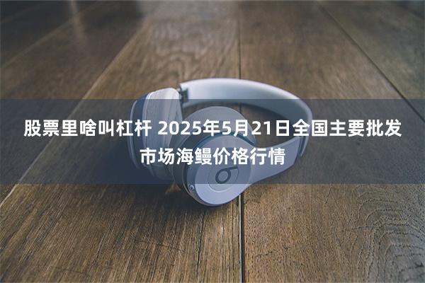 股票里啥叫杠杆 2025年5月21日全国主要批发市场海鳗价格行情