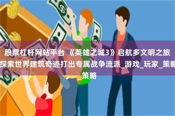股票杠杆网站平台 《英雄之城3》启航多文明之旅 探索世界建筑奇迹打出专属战争流派_游戏_玩家_策略