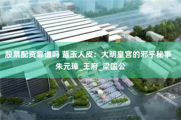 股票配资靠谱吗 蓝玉人皮：大明皇宫的邪乎秘事_朱元璋_王府_梁国公