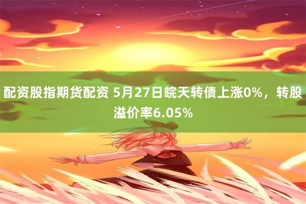 配资股指期货配资 5月27日皖天转债上涨0%，转股溢价率6.05%