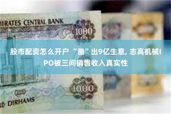 股市配资怎么开户 “凿”出9亿生意, 志高机械IPO被三问销售收入真实性